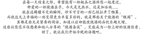 在每一天结束之际，希望能有一杯极品之酒伴您一起度过。钟爱的一杯烧酒在手，今天是兑热水，还是加冰块...？就在这踌躇不定的瞬间，妙不可言的一刻已经拉开了帷幕。而使这无上幸福的一刻变得更为丰富多彩的，就是那些关于烧酒的"轶闻"。虽都是些无关紧要的闲话，知道以后却能使烧酒的品饮乐趣大增，这些让您忍不住想要和他人分享的"烧酒杂谈"，定能成为一份上好的佐酒佳肴。好了，就让我们开始今晚的话题吧。